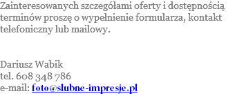 Zainteresowanych szczegółami oferty i dostępnością terminów proszę o wypełnienie formularza, kontakt telefoniczny lub mailowy. Dariusz Wabik tel. 608 348 786 e-mail: foto@slubne-impresje.pl 